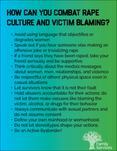 "How can you combat rape culture and victim blaming" Graphic List "Avoid using language that objectifies or degrades women Speak out if you hear someone else making an offensive joke or trivializing rape If a friend says they have been raped, take your friend seriously and be supportive Think critically about the media’s messages about women, men, relationships, and violence Be respectful of others’ physical space even in casual situations Let survivors know that it is not their fault Hold abusers accountable for their actions: do not let them make excuses like blaming the victim, alcohol, or drugs for their behavior Always communicate with sexual partners and do not assume consent Define your own manhood or womanhood. Do not let stereotypes shape your actions. Be an Active Bystander!"